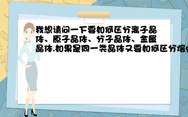 我想请问一下要如何区分离子晶体、原子晶体、分子晶体、金属晶体.如果是同一类晶体又要如何区分熔点.