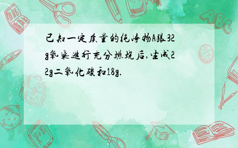 已知一定质量的纯净物A跟32g氧气进行充分燃烧后,生成22g二氧化碳和18g.