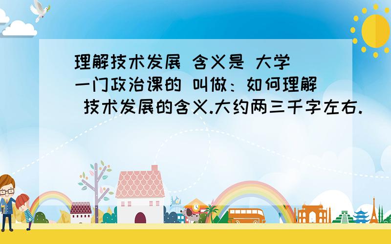 理解技术发展 含义是 大学 一门政治课的 叫做：如何理解 技术发展的含义.大约两三千字左右.