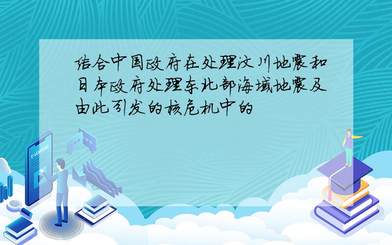 结合中国政府在处理汶川地震和日本政府处理东北部海域地震及由此引发的核危机中的