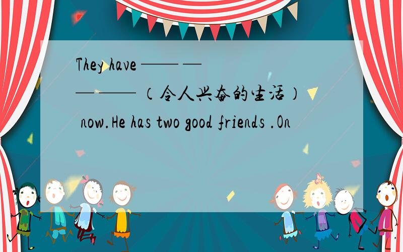 They have —— —— —— （令人兴奋的生活） now.He has two good friends .On