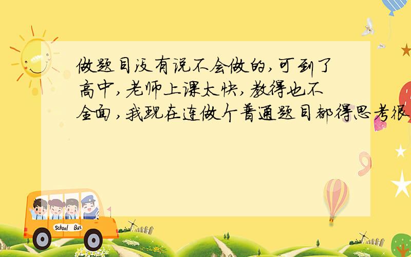 做题目没有说不会做的,可到了高中,老师上课太快,教得也不全面,我现在连做个普通题目都得思考很久,数学成绩可能只有办理中等