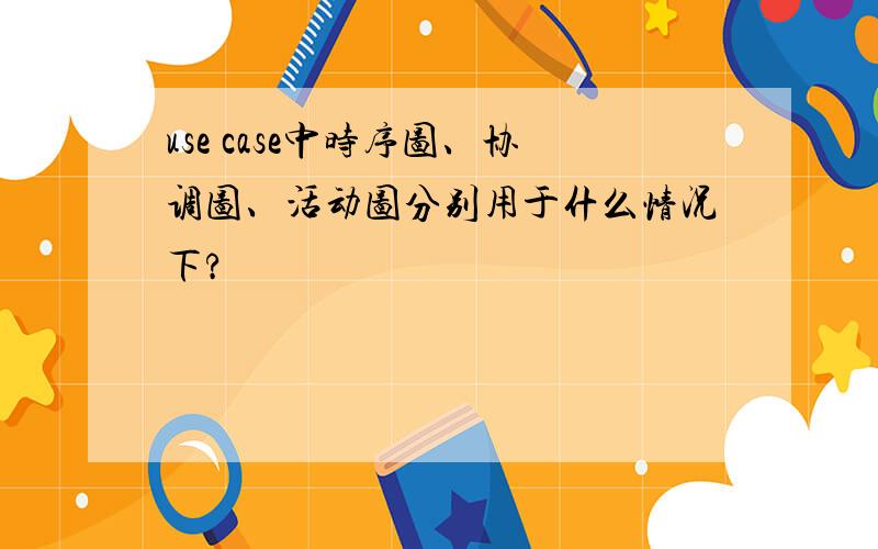 use case中时序图、协调图、活动图分别用于什么情况下?