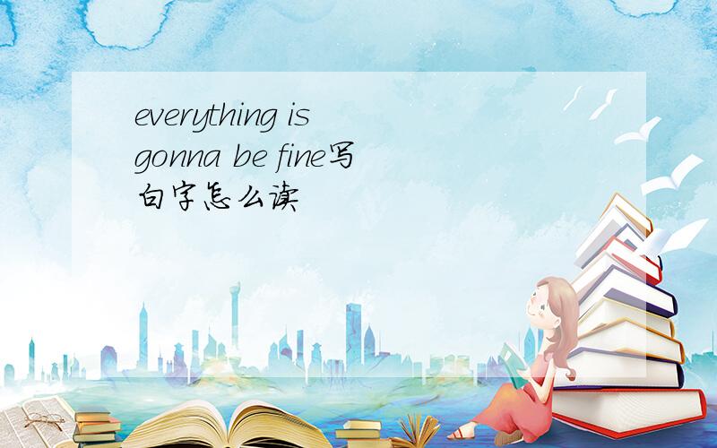 everything is gonna be fine写白字怎么读