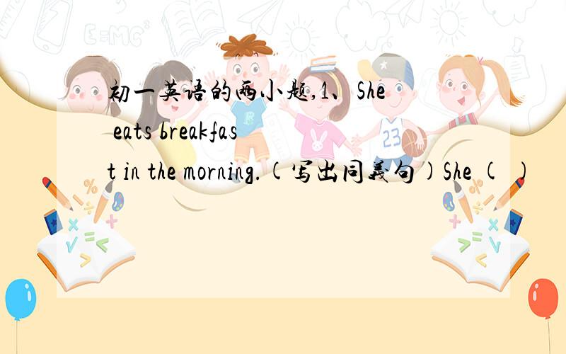 初一英语的两小题,1、She eats breakfast in the morning.(写出同义句)She ( )