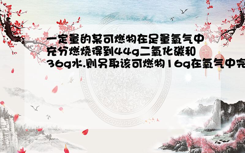 一定量的某可燃物在足量氧气中充分燃烧得到44g二氧化碳和36g水.则另取该可燃物16g在氧气中完全燃烧,消耗