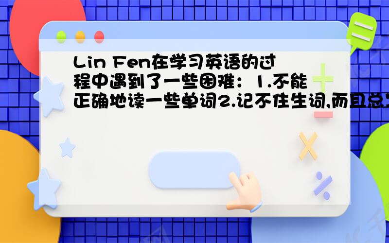 Lin Fen在学习英语的过程中遇到了一些困难：1.不能正确地读一些单词2.记不住生词,而且总写错单词