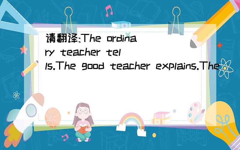 请翻译:The ordinary teacher tells.The good teacher explains.The