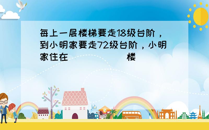 每上一层楼梯要走18级台阶，到小明家要走72级台阶，小明家住在______楼．