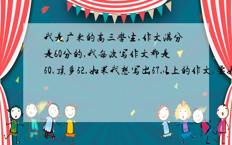 我是广东的高三学生,作文满分是60分的,我每次写作文都是50,顶多52,如果我想写出57以上的作文,要如何提高?不要发链