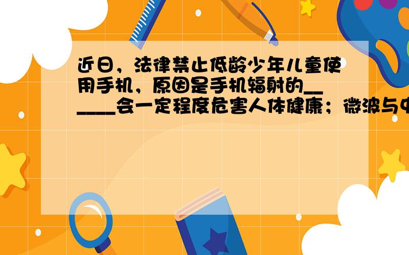 近日，法律禁止低龄少年儿童使用手机，原因是手机辐射的______会一定程度危害人体健康；微波与中、长波传播速度相同．微波