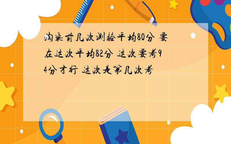 淘气前几次测验平均80分 要在这次平均82分 这次要考94分才行 这次是第几次考