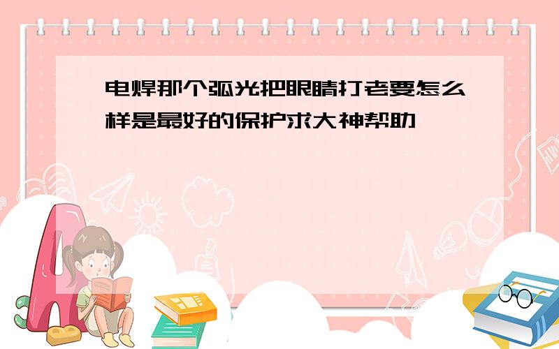 电焊那个弧光把眼睛打老要怎么样是最好的保护求大神帮助