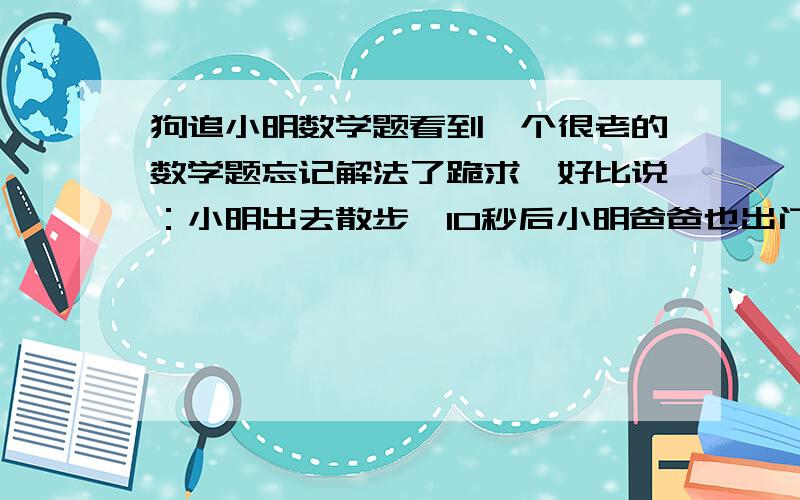 狗追小明数学题看到一个很老的数学题忘记解法了跪求,好比说：小明出去散步,10秒后小明爸爸也出门散步,同时小明家的狗狗出门