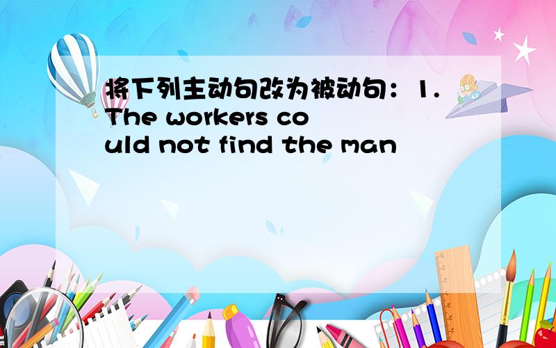 将下列主动句改为被动句：1.The workers could not find the man