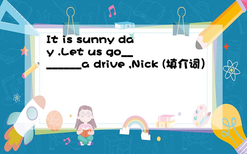 It is sunny day .Let us go________a drive ,Nick (填介词）