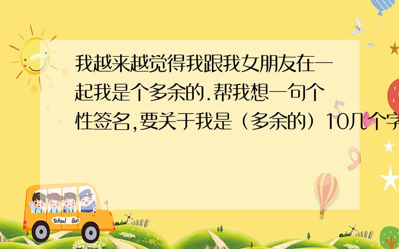 我越来越觉得我跟我女朋友在一起我是个多余的.帮我想一句个性签名,要关于我是（多余的）10几个字就