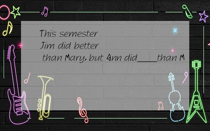 This semester Jim did better than Mary,but Ann did____than M