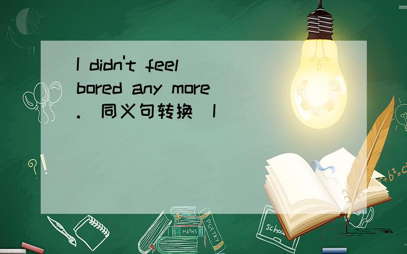 I didn't feel bored any more.(同义句转换）I ______ ______felt bore