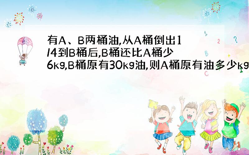 有A、B两桶油,从A桶倒出1/4到B桶后,B桶还比A桶少6kg,B桶原有30kg油,则A桶原有油多少kg