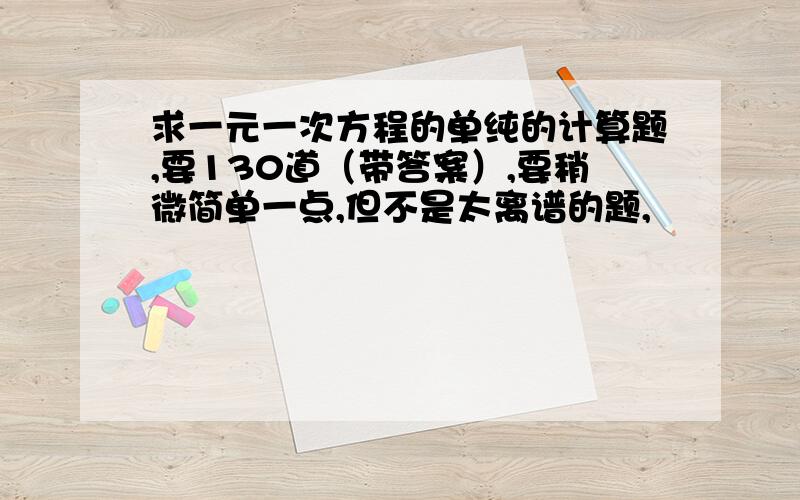 求一元一次方程的单纯的计算题,要130道（带答案）,要稍微简单一点,但不是太离谱的题,