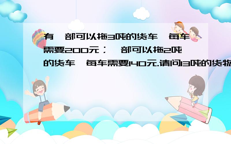 有一部可以拖3吨的货车,每车需要200元；一部可以拖2吨的货车,每车需要140元.请问13吨的货物怎么装运最宜?