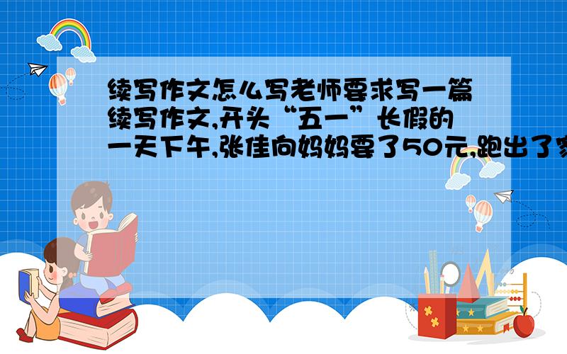 续写作文怎么写老师要求写一篇续写作文,开头“五一”长假的一天下午,张佳向妈妈要了50元,跑出了家门