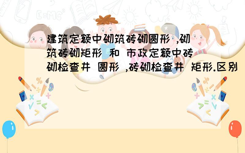 建筑定额中砌筑砖砌圆形 ,砌筑砖砌矩形 和 市政定额中砖砌检查井 圆形 ,砖砌检查井 矩形.区别