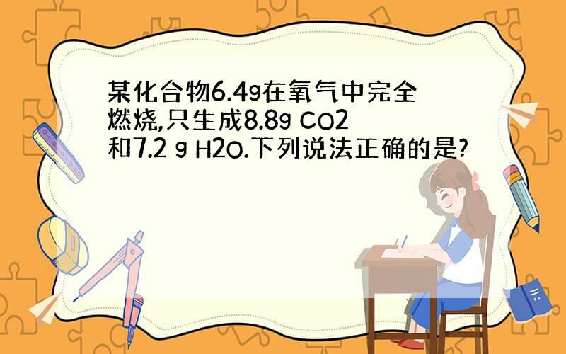 某化合物6.4g在氧气中完全燃烧,只生成8.8g CO2和7.2 g H2O.下列说法正确的是?