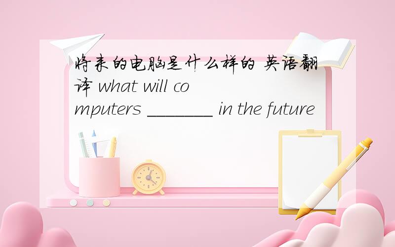 将来的电脑是什么样的 英语翻译 what will computers _______ in the future