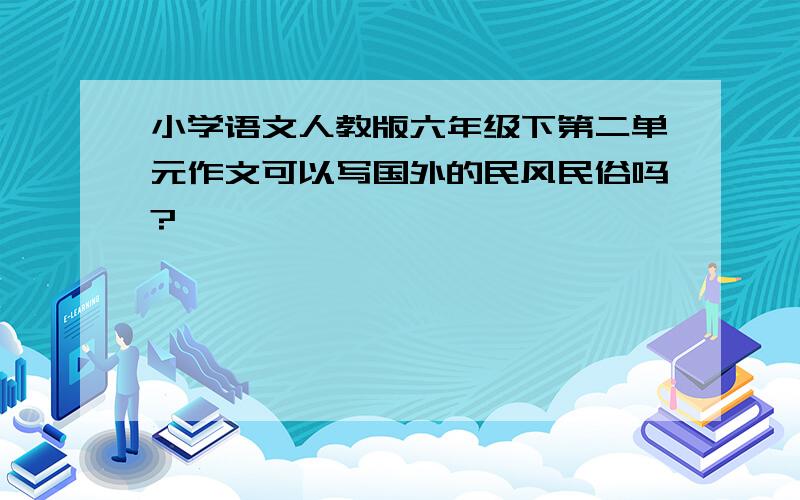 小学语文人教版六年级下第二单元作文可以写国外的民风民俗吗?