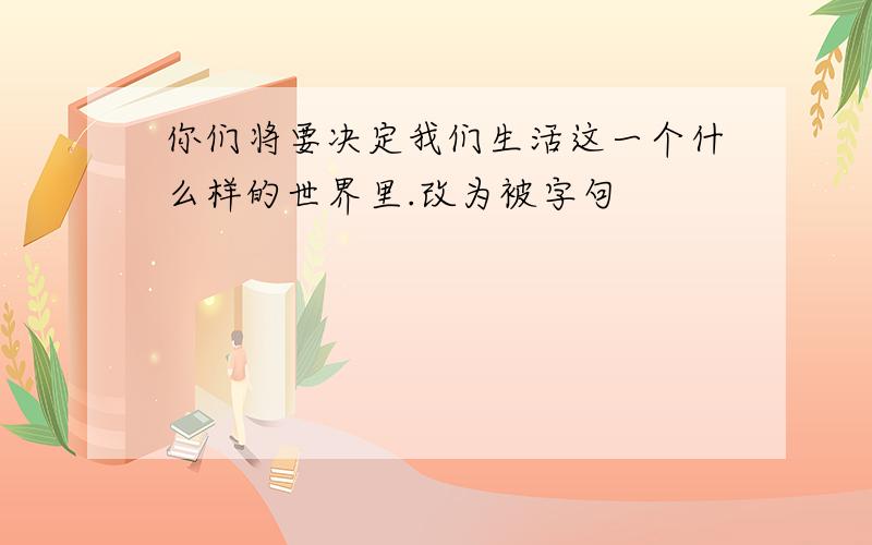 你们将要决定我们生活这一个什么样的世界里.改为被字句