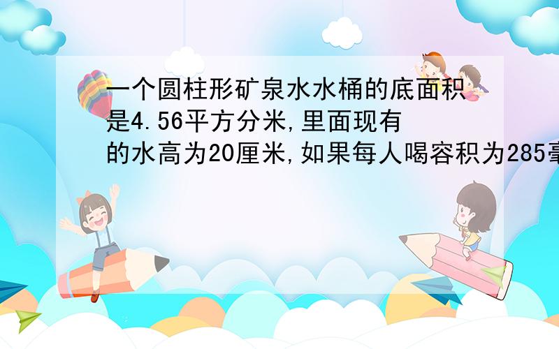 一个圆柱形矿泉水水桶的底面积是4.56平方分米,里面现有的水高为20厘米,如果每人喝容积为285毫升的一杯水,