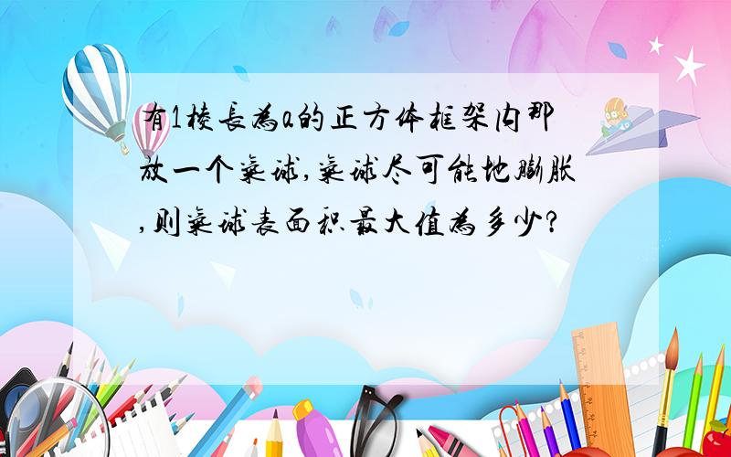 有1棱长为a的正方体框架内那放一个气球,气球尽可能地膨胀,则气球表面积最大值为多少?