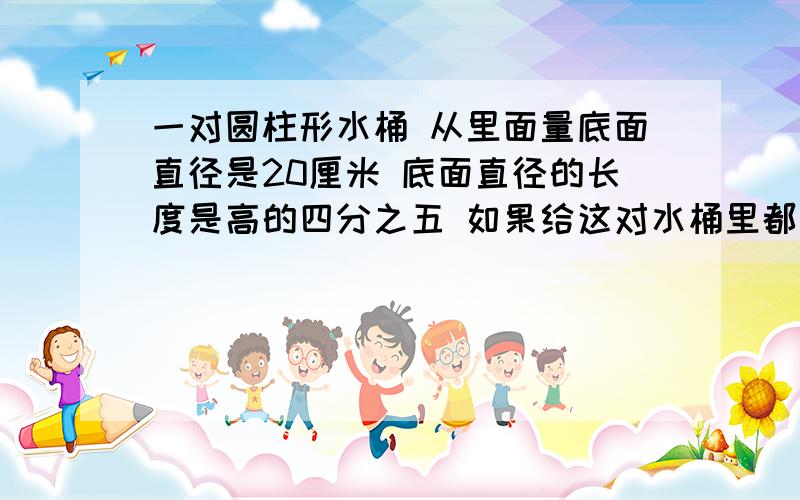 一对圆柱形水桶 从里面量底面直径是20厘米 底面直径的长度是高的四分之五 如果给这对水桶里都装上七分之十的水 每立方分米