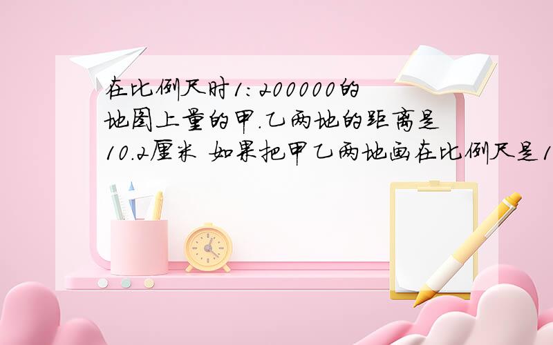 在比例尺时1：200000的地图上量的甲.乙两地的距离是10.2厘米 如果把甲乙两地画在比例尺是1：300000的地图上