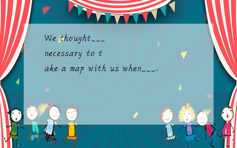 We thought___ necessary to take a map with us when___.