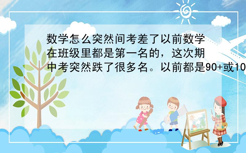 数学怎么突然间考差了以前数学在班级里都是第一名的，这次期中考突然跌了很多名。以前都是90+或100的期中考只考了77.怎