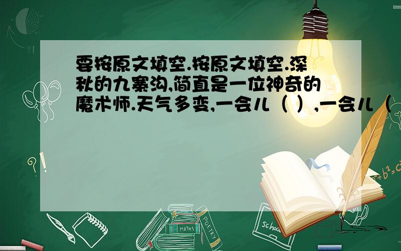 要按原文填空.按原文填空.深秋的九寨沟,简直是一位神奇的魔术师.天气多变,一会儿（ ）,一会儿（ ）,一会儿（ ）,一会