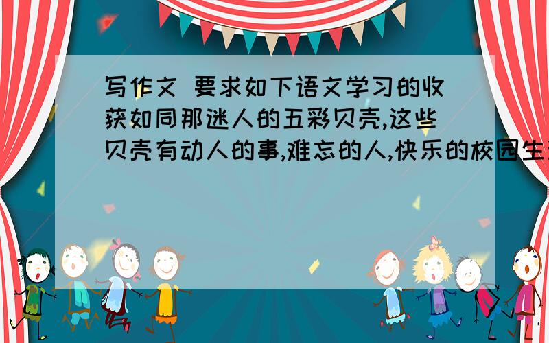 写作文 要求如下语文学习的收获如同那迷人的五彩贝壳,这些贝壳有动人的事,难忘的人,快乐的校园生活,还有……你想把什么告诉