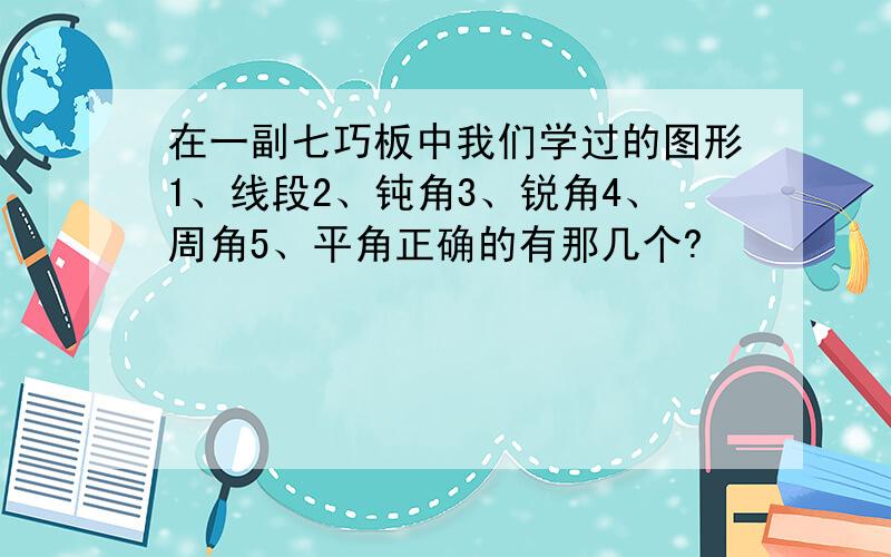 在一副七巧板中我们学过的图形1、线段2、钝角3、锐角4、周角5、平角正确的有那几个?