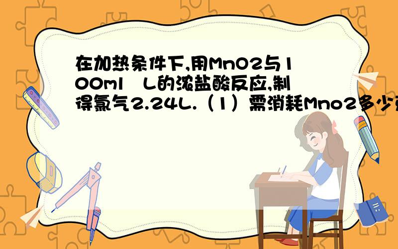 在加热条件下,用MnO2与100ml∕L的浓盐酸反应,制得氯气2.24L.（1）需消耗Mno2多少克?被氧化的Hcl的物