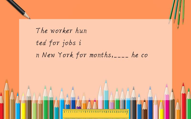 The worker hunted for jobs in New York for months,____ he co