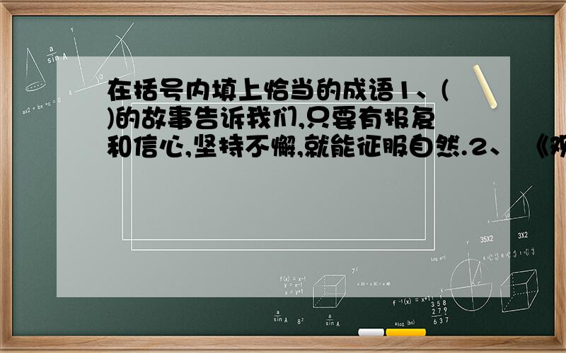 在括号内填上恰当的成语1、()的故事告诉我们,只要有报复和信心,坚持不懈,就能征服自然.2、 《观书有感》后两句以凝缩成