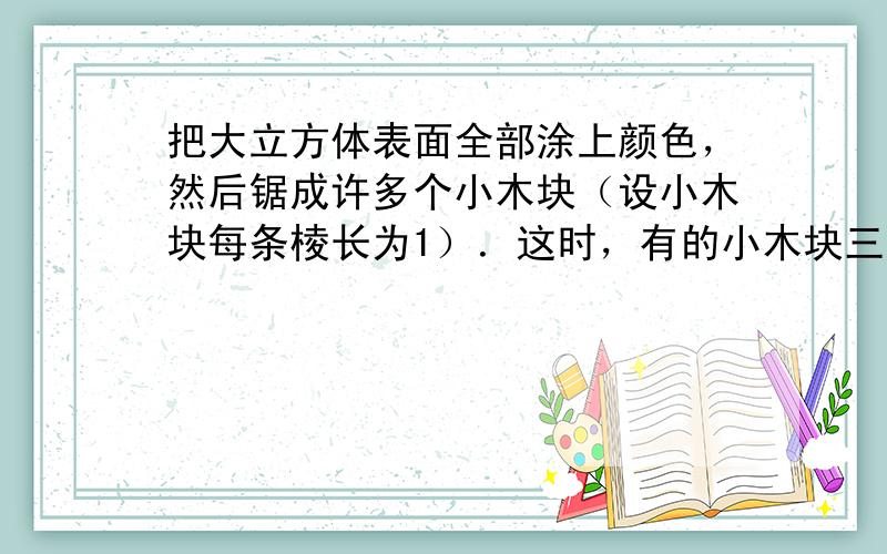 把大立方体表面全部涂上颜色，然后锯成许多个小木块（设小木块每条棱长为1）．这时，有的小木块三面有颜色，有的两面有颜色，有