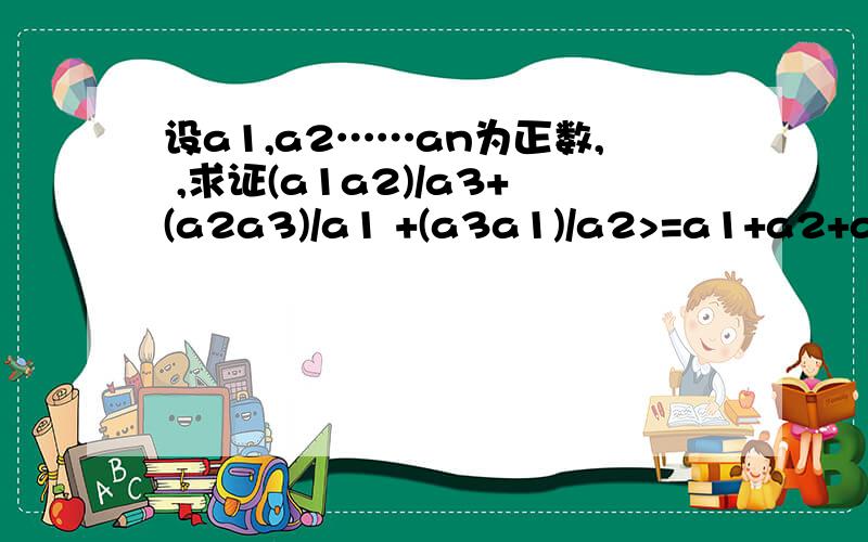 设a1,a2……an为正数, ,求证(a1a2)/a3+(a2a3)/a1 +(a3a1)/a2>=a1+a2+a3