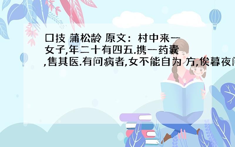 口技 蒲松龄 原文：村中来一女子,年二十有四五.携一药囊,售其医.有问病者,女不能自为 方,俟暮夜问诸神.晚洁斗室,闭置