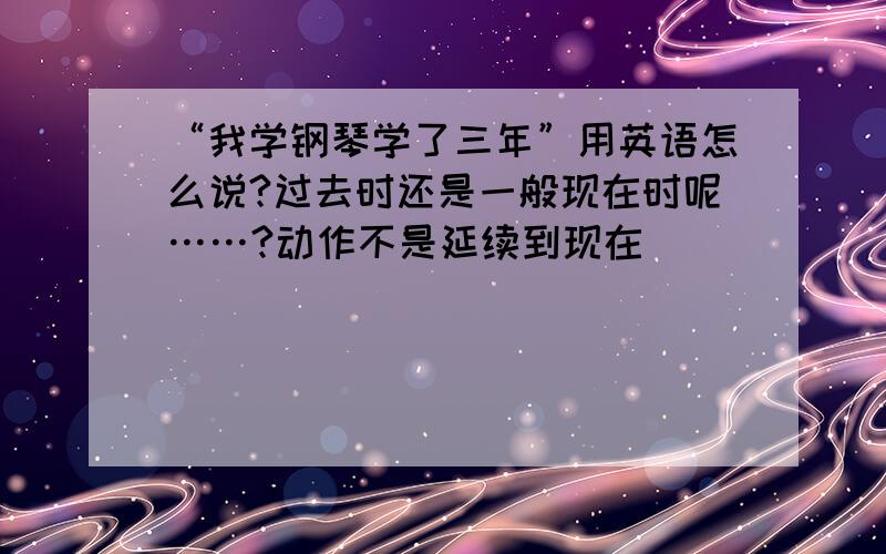 “我学钢琴学了三年”用英语怎么说?过去时还是一般现在时呢……?动作不是延续到现在