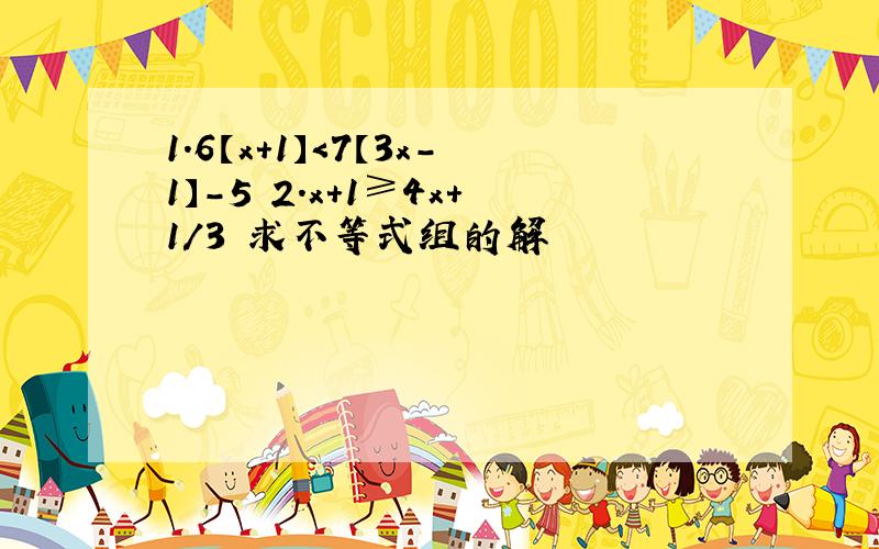 1.6【x+1】＜7【3x-1】-5 2.x+1≥4x+1/3 求不等式组的解