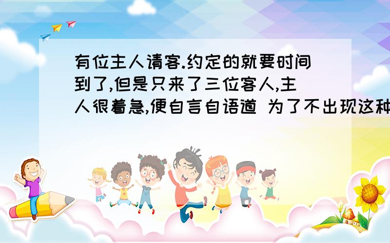 有位主人请客.约定的就要时间到了,但是只来了三位客人,主人很着急,便自言自语道 为了不出现这种尴尬的局面,你认为刚开始主